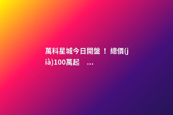 萬科星城今日開盤！總價(jià)100萬起，最高優(yōu)惠10萬